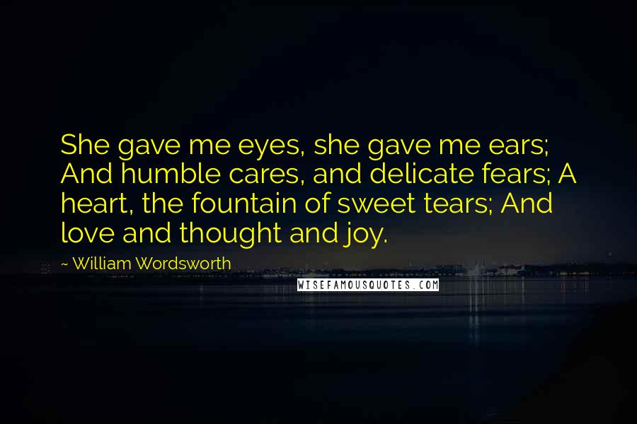 William Wordsworth Quotes: She gave me eyes, she gave me ears; And humble cares, and delicate fears; A heart, the fountain of sweet tears; And love and thought and joy.