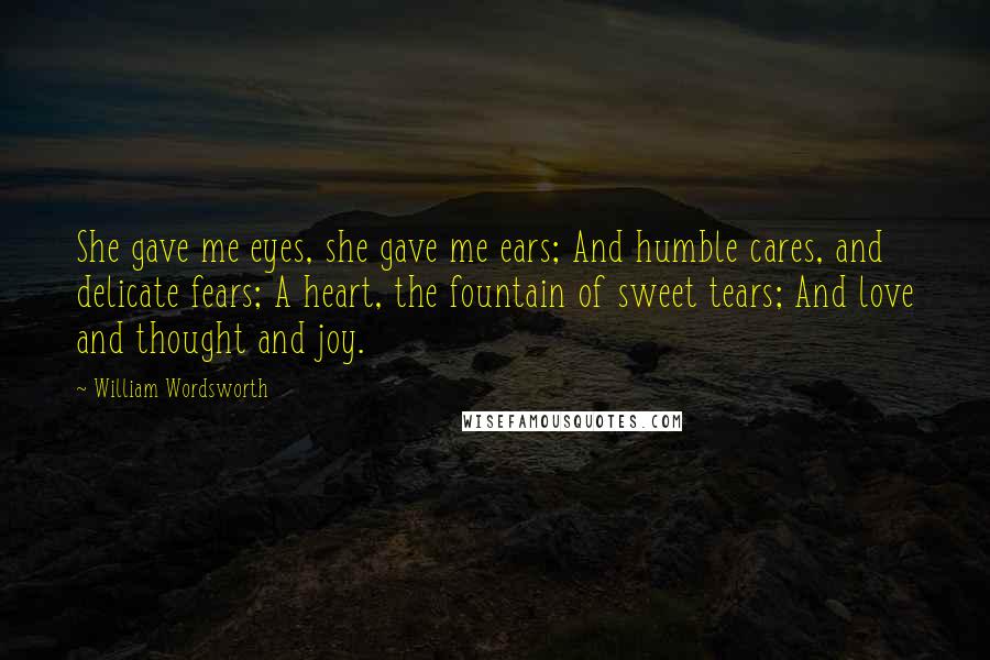 William Wordsworth Quotes: She gave me eyes, she gave me ears; And humble cares, and delicate fears; A heart, the fountain of sweet tears; And love and thought and joy.