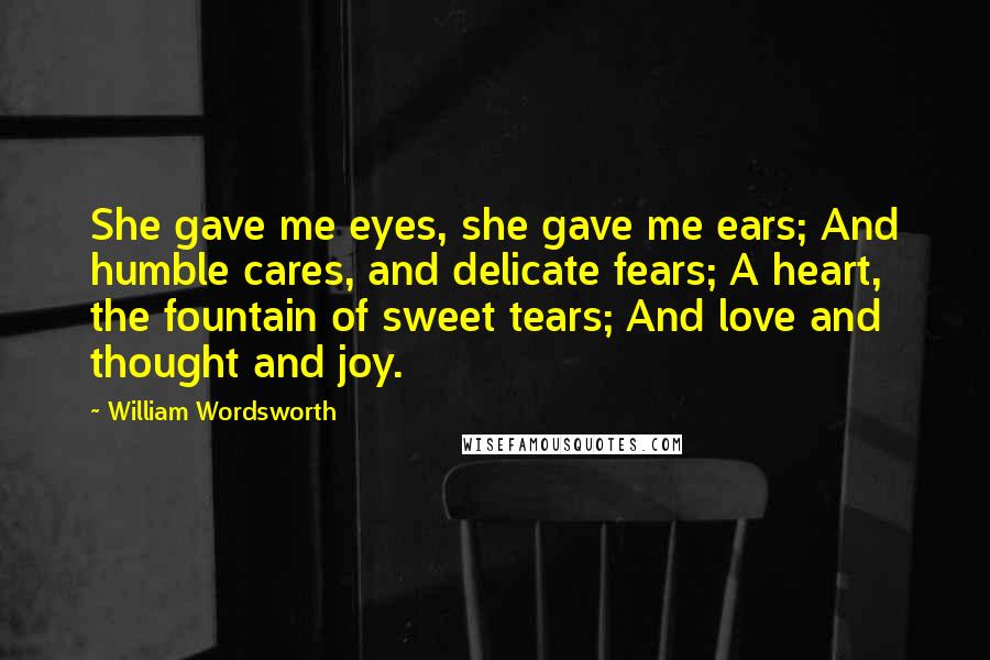 William Wordsworth Quotes: She gave me eyes, she gave me ears; And humble cares, and delicate fears; A heart, the fountain of sweet tears; And love and thought and joy.