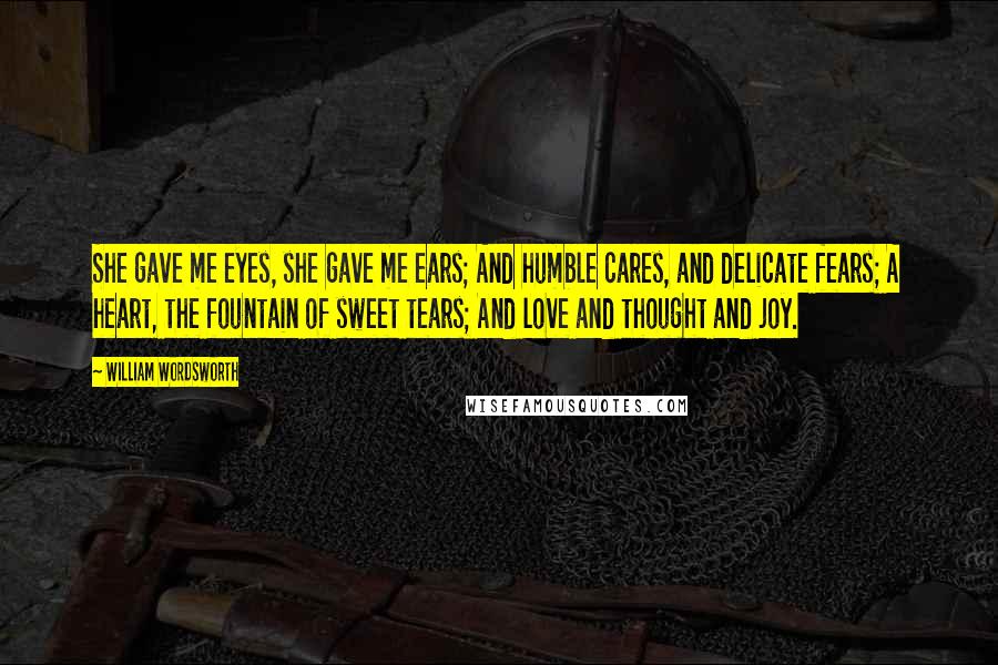 William Wordsworth Quotes: She gave me eyes, she gave me ears; And humble cares, and delicate fears; A heart, the fountain of sweet tears; And love and thought and joy.