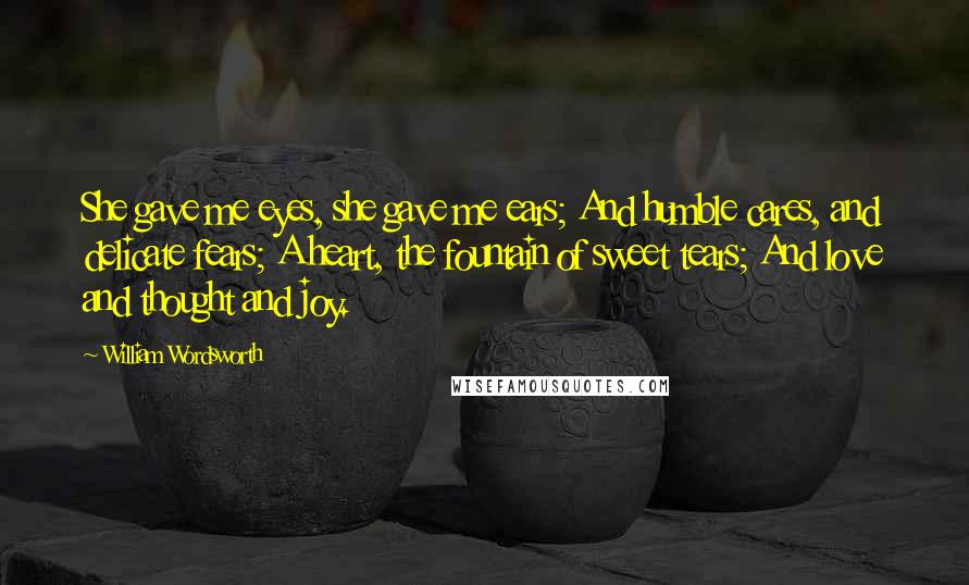 William Wordsworth Quotes: She gave me eyes, she gave me ears; And humble cares, and delicate fears; A heart, the fountain of sweet tears; And love and thought and joy.