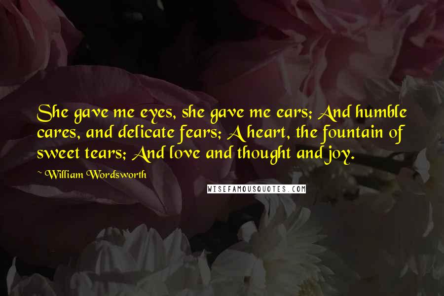 William Wordsworth Quotes: She gave me eyes, she gave me ears; And humble cares, and delicate fears; A heart, the fountain of sweet tears; And love and thought and joy.