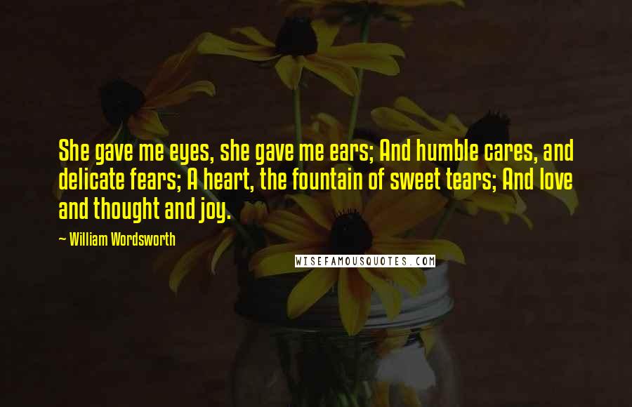 William Wordsworth Quotes: She gave me eyes, she gave me ears; And humble cares, and delicate fears; A heart, the fountain of sweet tears; And love and thought and joy.