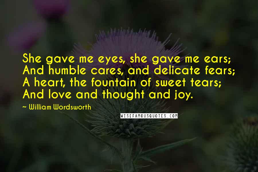 William Wordsworth Quotes: She gave me eyes, she gave me ears; And humble cares, and delicate fears; A heart, the fountain of sweet tears; And love and thought and joy.