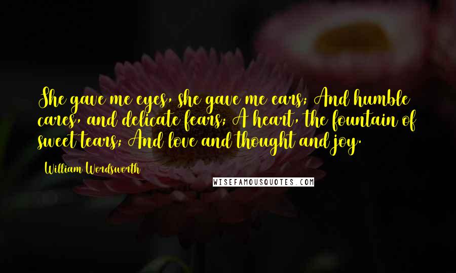 William Wordsworth Quotes: She gave me eyes, she gave me ears; And humble cares, and delicate fears; A heart, the fountain of sweet tears; And love and thought and joy.