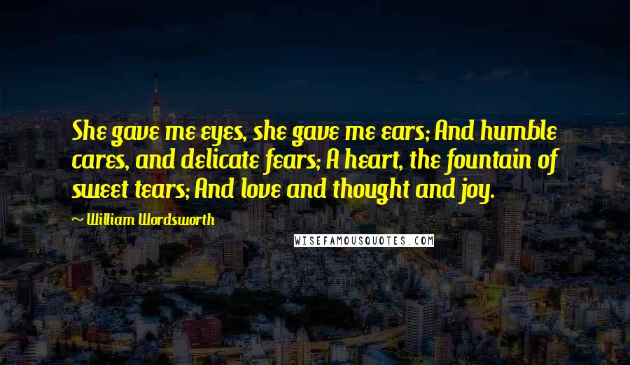 William Wordsworth Quotes: She gave me eyes, she gave me ears; And humble cares, and delicate fears; A heart, the fountain of sweet tears; And love and thought and joy.