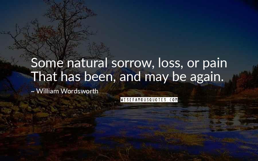 William Wordsworth Quotes: Some natural sorrow, loss, or pain That has been, and may be again.