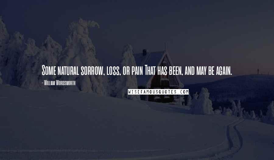 William Wordsworth Quotes: Some natural sorrow, loss, or pain That has been, and may be again.