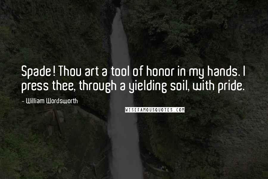 William Wordsworth Quotes: Spade! Thou art a tool of honor in my hands. I press thee, through a yielding soil, with pride.