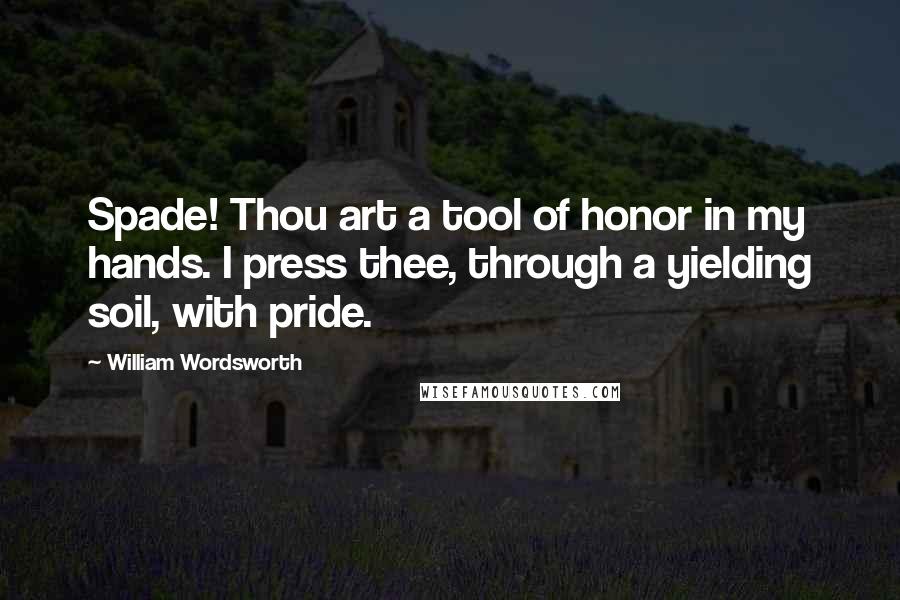 William Wordsworth Quotes: Spade! Thou art a tool of honor in my hands. I press thee, through a yielding soil, with pride.