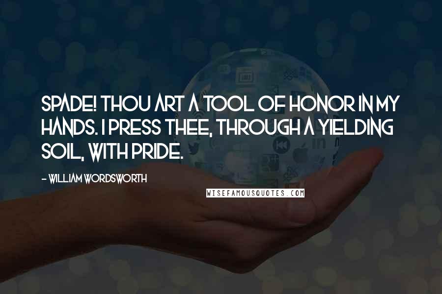 William Wordsworth Quotes: Spade! Thou art a tool of honor in my hands. I press thee, through a yielding soil, with pride.