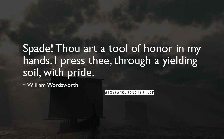 William Wordsworth Quotes: Spade! Thou art a tool of honor in my hands. I press thee, through a yielding soil, with pride.