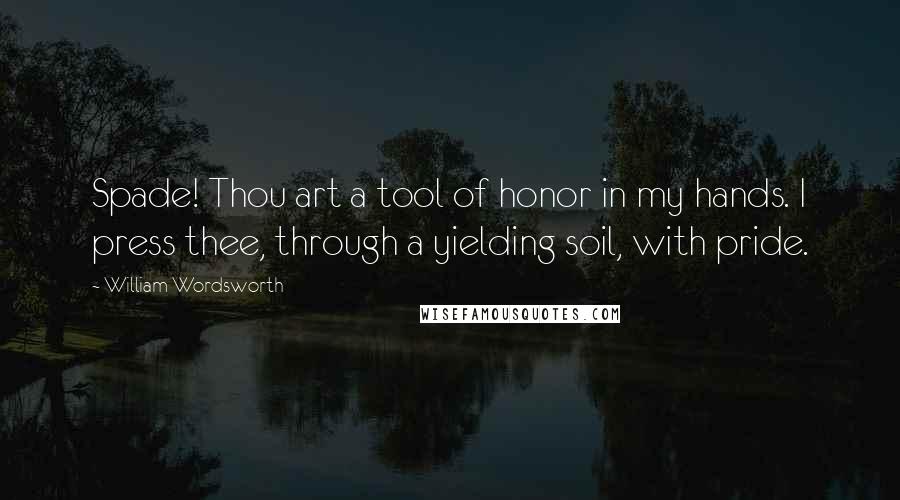 William Wordsworth Quotes: Spade! Thou art a tool of honor in my hands. I press thee, through a yielding soil, with pride.