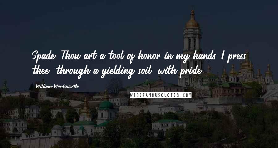 William Wordsworth Quotes: Spade! Thou art a tool of honor in my hands. I press thee, through a yielding soil, with pride.