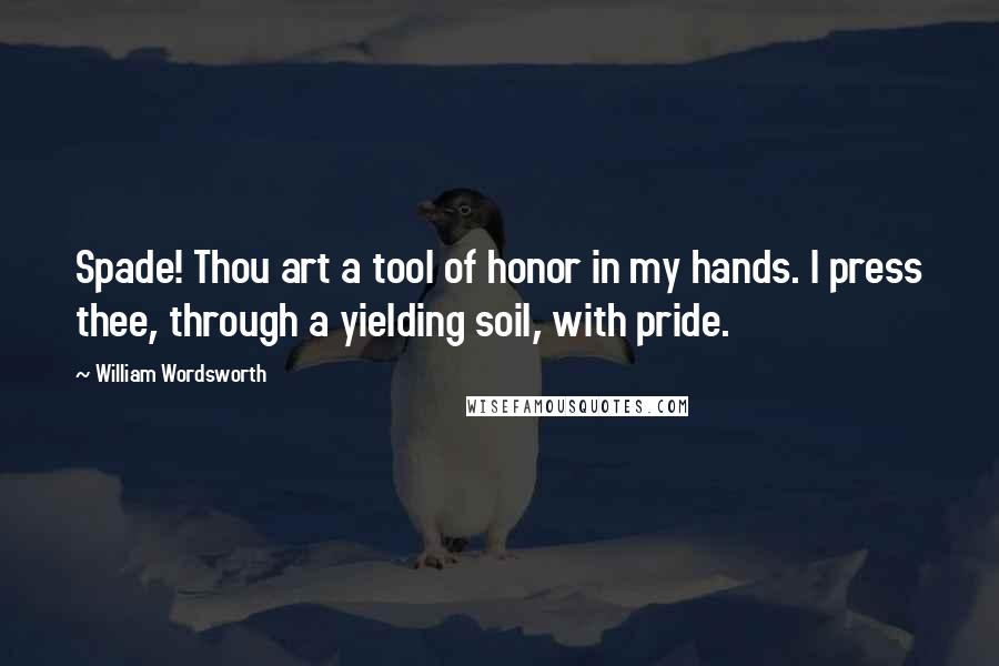 William Wordsworth Quotes: Spade! Thou art a tool of honor in my hands. I press thee, through a yielding soil, with pride.