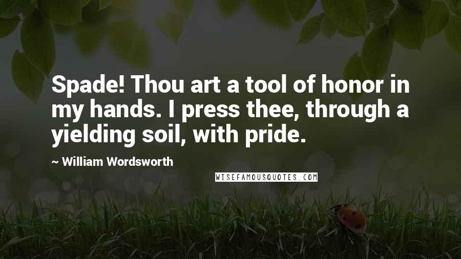 William Wordsworth Quotes: Spade! Thou art a tool of honor in my hands. I press thee, through a yielding soil, with pride.