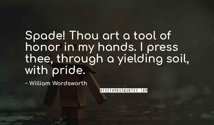 William Wordsworth Quotes: Spade! Thou art a tool of honor in my hands. I press thee, through a yielding soil, with pride.