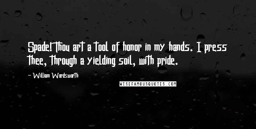 William Wordsworth Quotes: Spade! Thou art a tool of honor in my hands. I press thee, through a yielding soil, with pride.