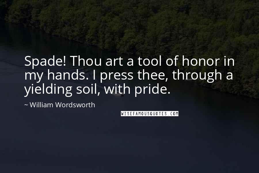 William Wordsworth Quotes: Spade! Thou art a tool of honor in my hands. I press thee, through a yielding soil, with pride.
