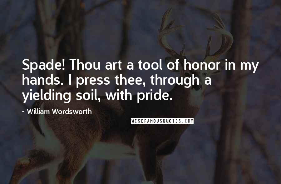 William Wordsworth Quotes: Spade! Thou art a tool of honor in my hands. I press thee, through a yielding soil, with pride.