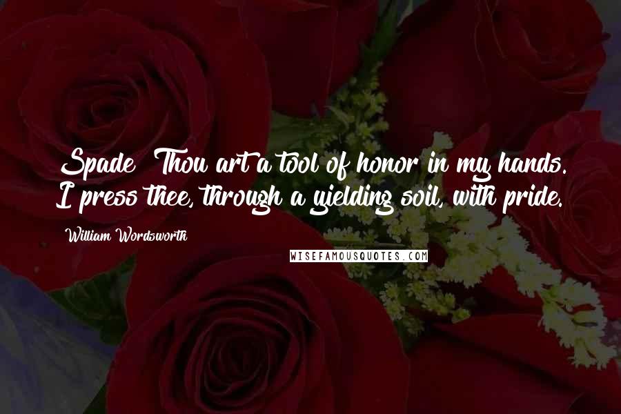 William Wordsworth Quotes: Spade! Thou art a tool of honor in my hands. I press thee, through a yielding soil, with pride.