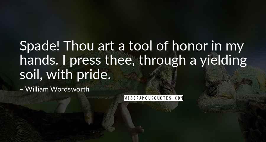 William Wordsworth Quotes: Spade! Thou art a tool of honor in my hands. I press thee, through a yielding soil, with pride.