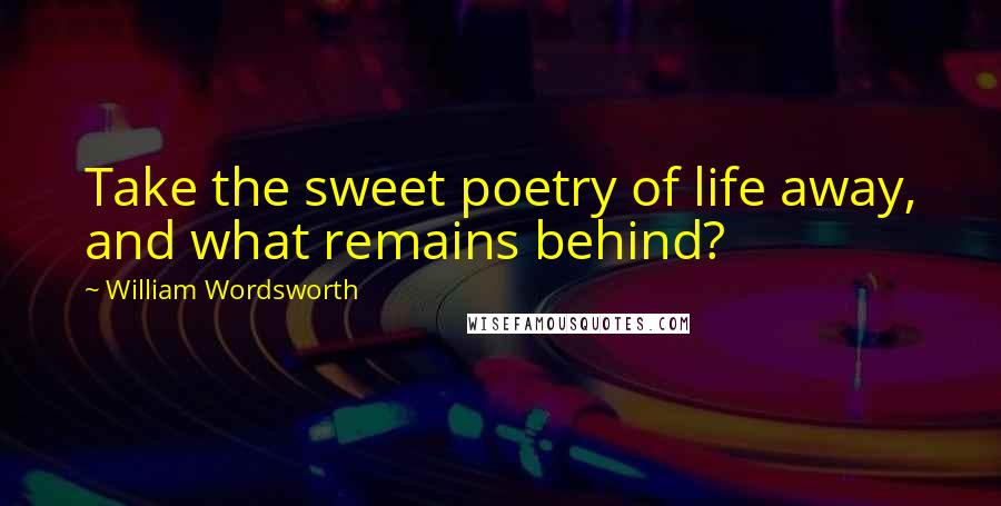 William Wordsworth Quotes: Take the sweet poetry of life away, and what remains behind?