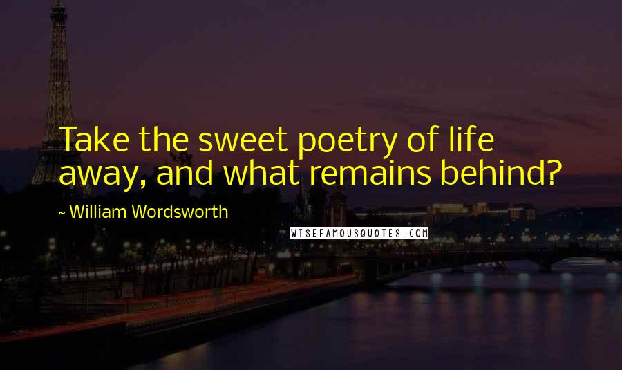 William Wordsworth Quotes: Take the sweet poetry of life away, and what remains behind?