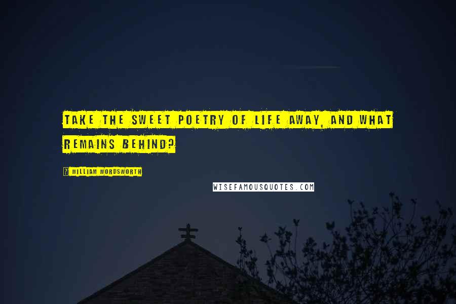 William Wordsworth Quotes: Take the sweet poetry of life away, and what remains behind?