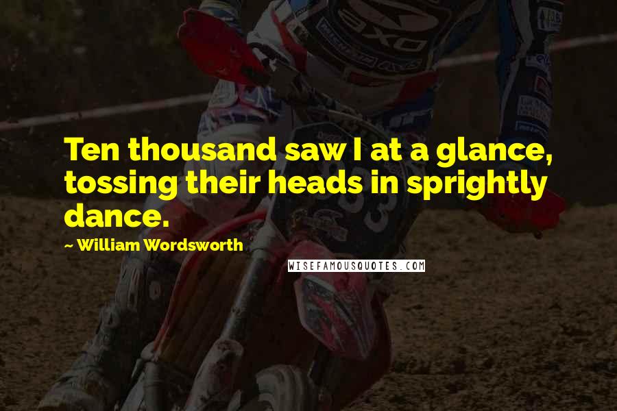 William Wordsworth Quotes: Ten thousand saw I at a glance, tossing their heads in sprightly dance.