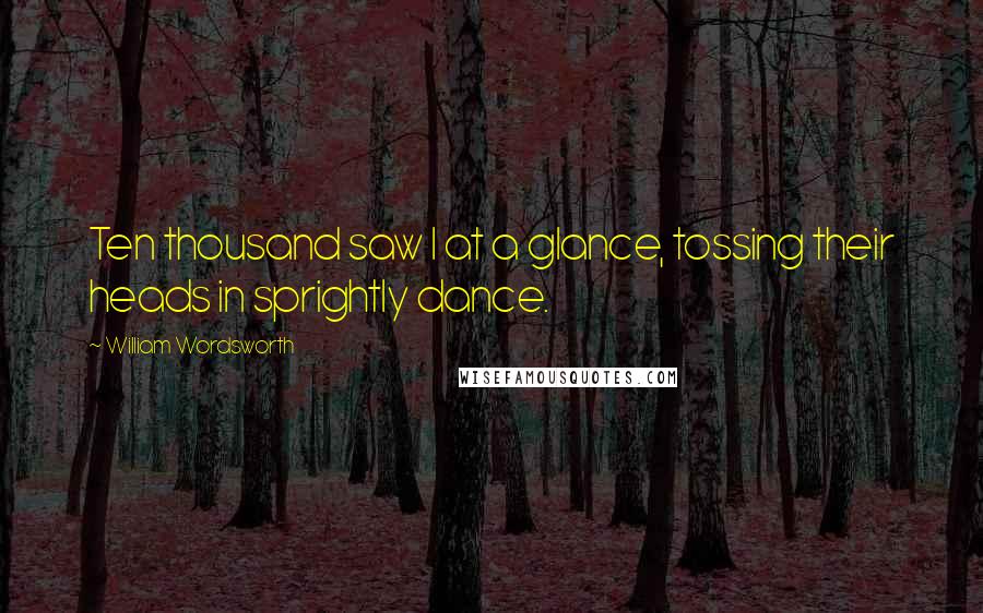William Wordsworth Quotes: Ten thousand saw I at a glance, tossing their heads in sprightly dance.