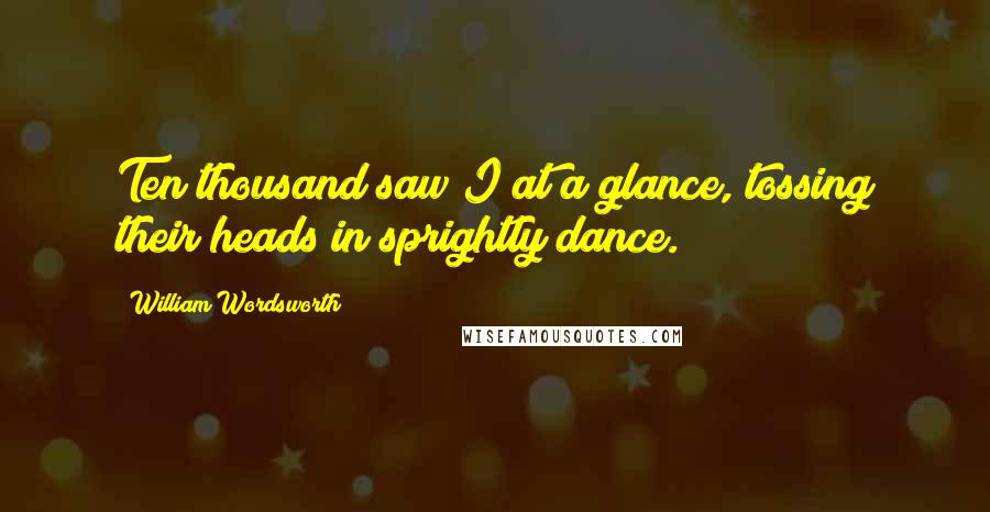 William Wordsworth Quotes: Ten thousand saw I at a glance, tossing their heads in sprightly dance.