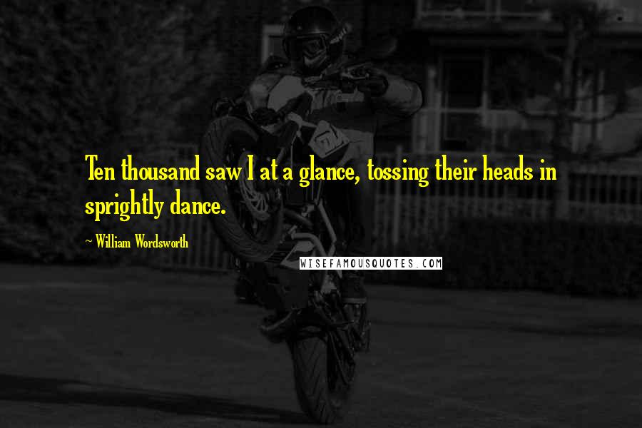William Wordsworth Quotes: Ten thousand saw I at a glance, tossing their heads in sprightly dance.