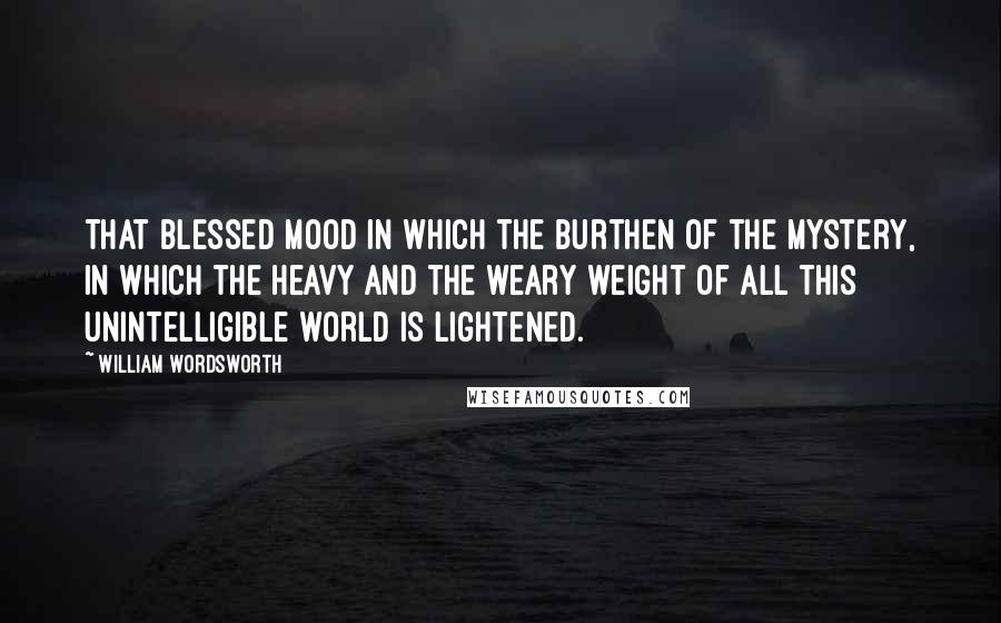 William Wordsworth Quotes: That blessed mood in which the burthen of the mystery, in which the heavy and the weary weight of all this unintelligible world is lightened.