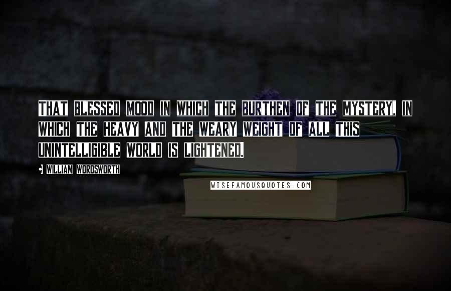 William Wordsworth Quotes: That blessed mood in which the burthen of the mystery, in which the heavy and the weary weight of all this unintelligible world is lightened.