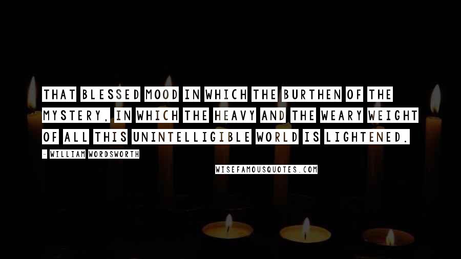 William Wordsworth Quotes: That blessed mood in which the burthen of the mystery, in which the heavy and the weary weight of all this unintelligible world is lightened.