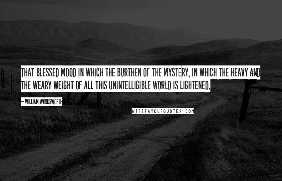 William Wordsworth Quotes: That blessed mood in which the burthen of the mystery, in which the heavy and the weary weight of all this unintelligible world is lightened.