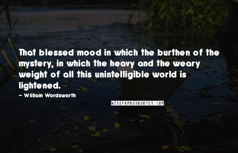 William Wordsworth Quotes: That blessed mood in which the burthen of the mystery, in which the heavy and the weary weight of all this unintelligible world is lightened.