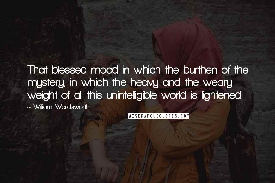 William Wordsworth Quotes: That blessed mood in which the burthen of the mystery, in which the heavy and the weary weight of all this unintelligible world is lightened.