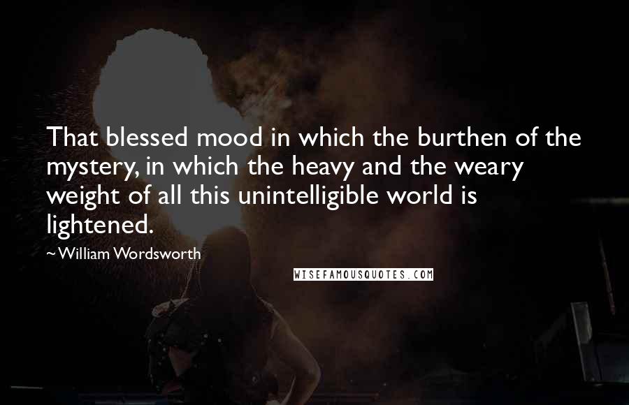 William Wordsworth Quotes: That blessed mood in which the burthen of the mystery, in which the heavy and the weary weight of all this unintelligible world is lightened.