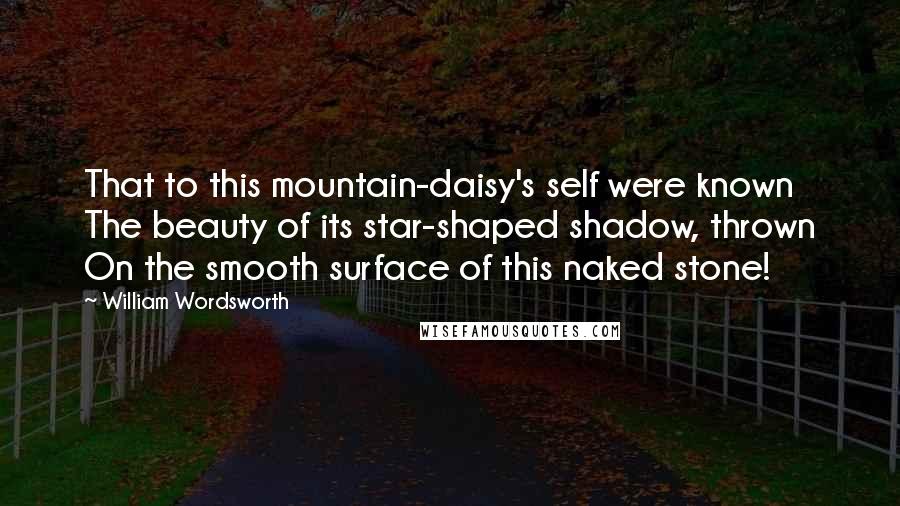 William Wordsworth Quotes: That to this mountain-daisy's self were known The beauty of its star-shaped shadow, thrown On the smooth surface of this naked stone!