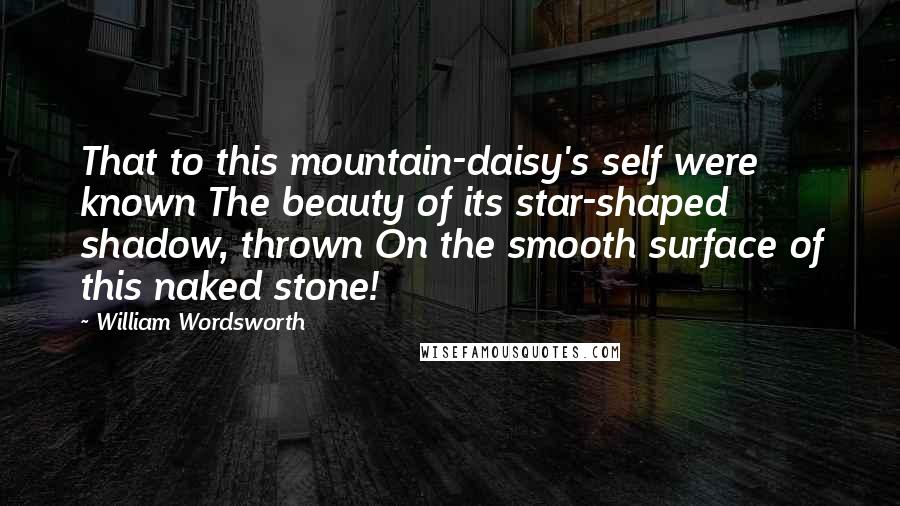 William Wordsworth Quotes: That to this mountain-daisy's self were known The beauty of its star-shaped shadow, thrown On the smooth surface of this naked stone!