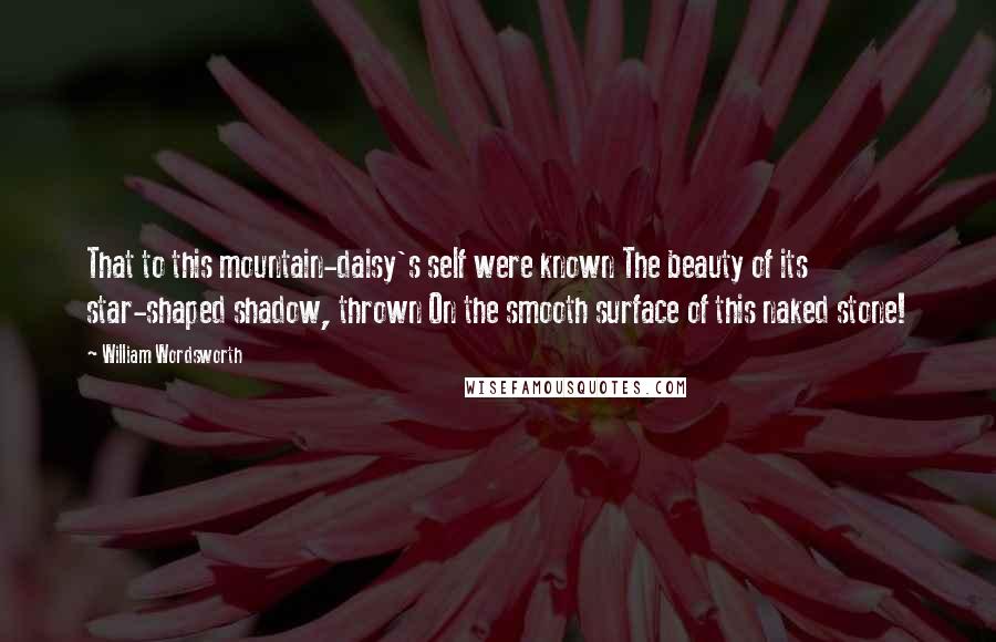 William Wordsworth Quotes: That to this mountain-daisy's self were known The beauty of its star-shaped shadow, thrown On the smooth surface of this naked stone!