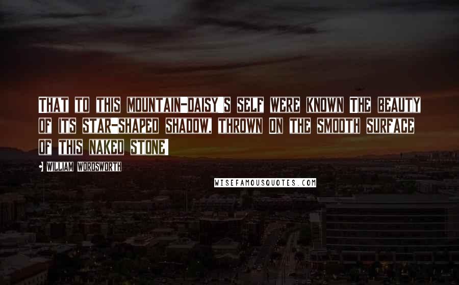 William Wordsworth Quotes: That to this mountain-daisy's self were known The beauty of its star-shaped shadow, thrown On the smooth surface of this naked stone!