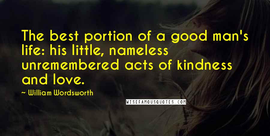 William Wordsworth Quotes: The best portion of a good man's life: his little, nameless unremembered acts of kindness and love.