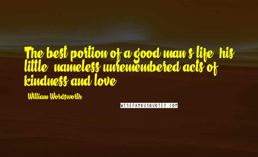 William Wordsworth Quotes: The best portion of a good man's life: his little, nameless unremembered acts of kindness and love.