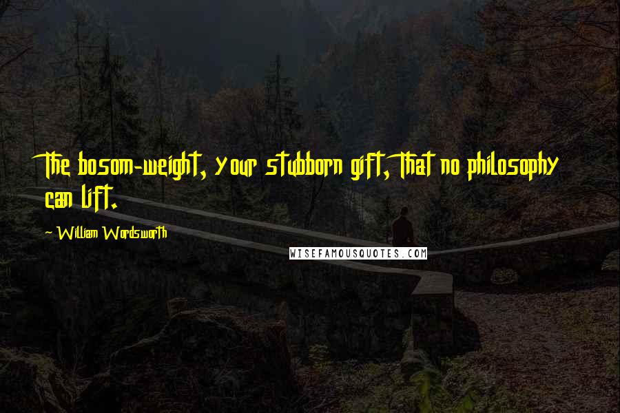 William Wordsworth Quotes: The bosom-weight, your stubborn gift, That no philosophy can lift.