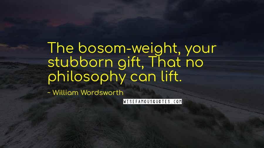 William Wordsworth Quotes: The bosom-weight, your stubborn gift, That no philosophy can lift.