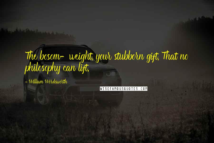 William Wordsworth Quotes: The bosom-weight, your stubborn gift, That no philosophy can lift.