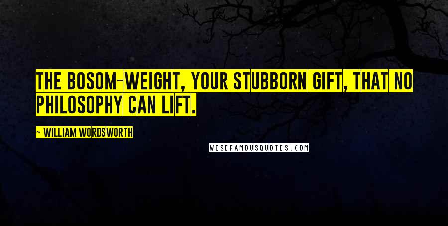 William Wordsworth Quotes: The bosom-weight, your stubborn gift, That no philosophy can lift.